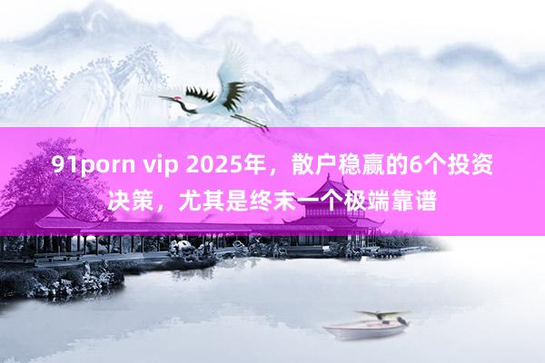 91porn vip 2025年，散户稳赢的6个投资决策，尤其是终末一个极端靠谱