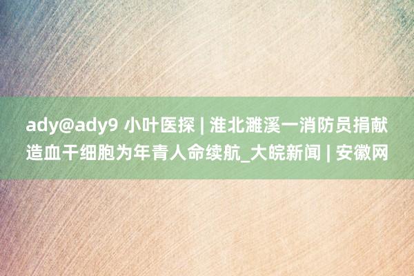 ady@ady9 小叶医探 | 淮北濉溪一消防员捐献造血干细胞为年青人命续航_大皖新闻 | 安徽网