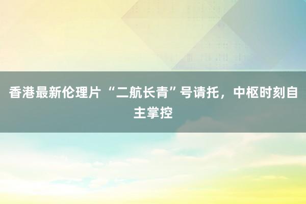 香港最新伦理片 “二航长青”号请托，中枢时刻自主掌控