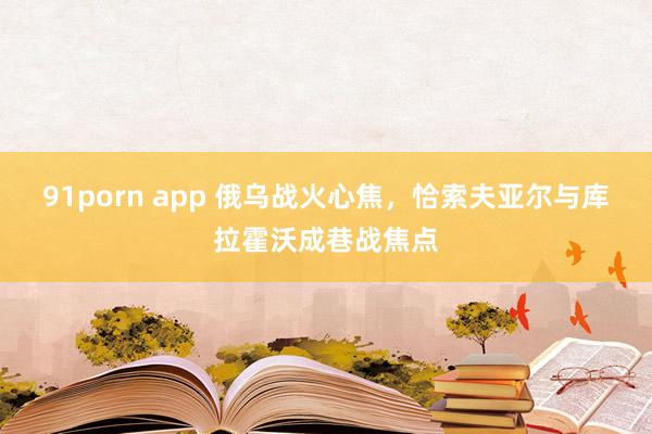 91porn app 俄乌战火心焦，恰索夫亚尔与库拉霍沃成巷战焦点