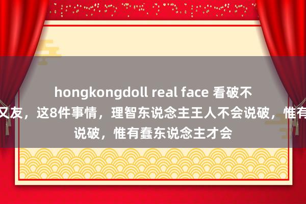 hongkongdoll real face 看破不说破，说破没一又友，这8件事情，理智东说念主王人不会说破，惟有蠢东说念主才会