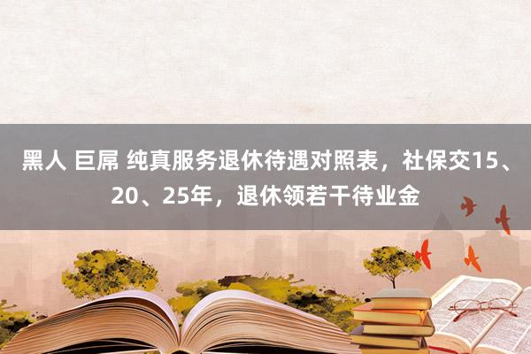 黑人 巨屌 纯真服务退休待遇对照表，社保交15、20、25年，退休领若干待业金