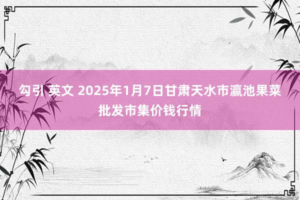 勾引 英文 2025年1月7日甘肃天水市瀛池果菜批发市集价钱行情