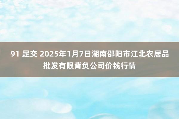 91 足交 2025年1月7日湖南邵阳市江北农居品批发有限背负公司价钱行情