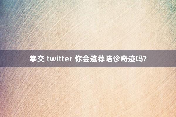 拳交 twitter 你会遴荐陪诊奇迹吗?