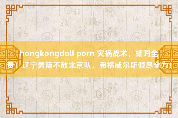 hongkongdoll porn 灾祸战术，杨鸣全责！辽宁男篮不敌北京队，弗格威尔斯倾尽全力！