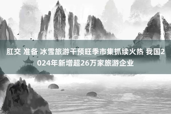 肛交 准备 冰雪旅游干预旺季市集抓续火热 我国2024年新增超26万家旅游企业