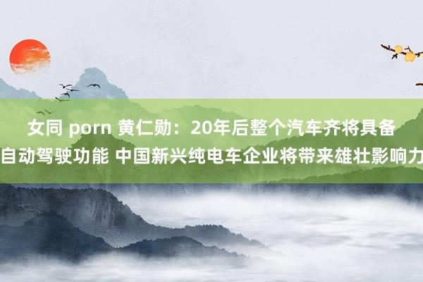 女同 porn 黄仁勋：20年后整个汽车齐将具备自动驾驶功能 中国新兴纯电车企业将带来雄壮影响力