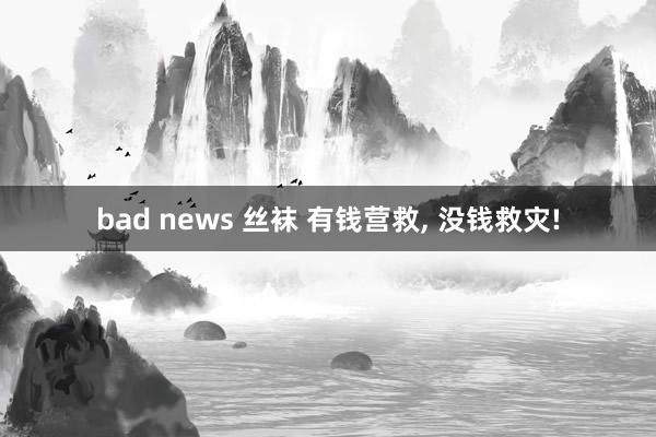 bad news 丝袜 有钱营救， 没钱救灾!