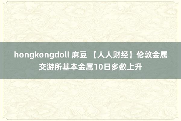 hongkongdoll 麻豆 【人人财经】伦敦金属交游所基本金属10日多数上升