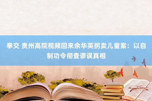 拳交 贵州高院视频回来余华英拐卖儿童案：以自制功令彻查谬误真相