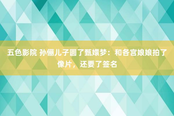 五色影院 孙俪儿子圆了甄嬛梦：和各宫娘娘拍了像片，还要了签名