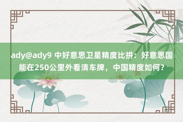 ady@ady9 中好意思卫星精度比拼：好意思国能在250公里外看清车牌，中国精度如何？