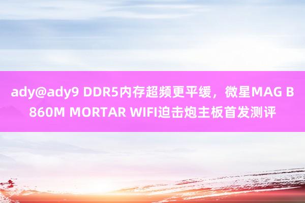 ady@ady9 DDR5内存超频更平缓，微星MAG B860M MORTAR WIFI迫击炮主板首发测评