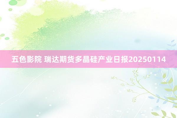 五色影院 瑞达期货多晶硅产业日报20250114