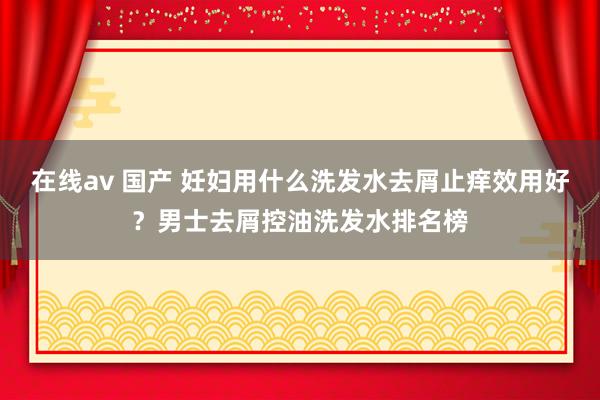 在线av 国产 妊妇用什么洗发水去屑止痒效用好？男士去屑控油洗发水排名榜