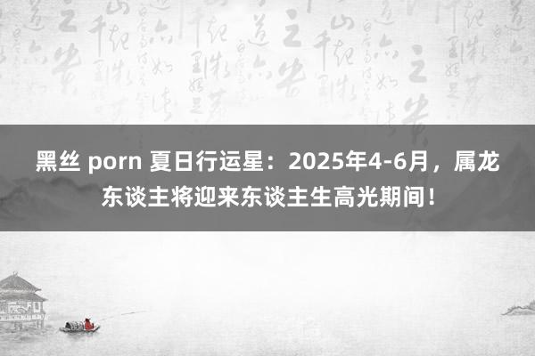 黑丝 porn 夏日行运星：2025年4-6月，属龙东谈主将迎来东谈主生高光期间！