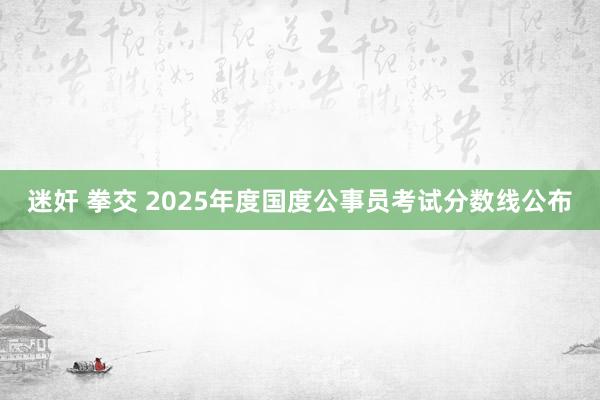 迷奸 拳交 2025年度国度公事员考试分数线公布