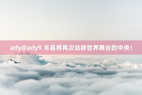 ady@ady9 丰县将再次站辞世界舞台的中央！