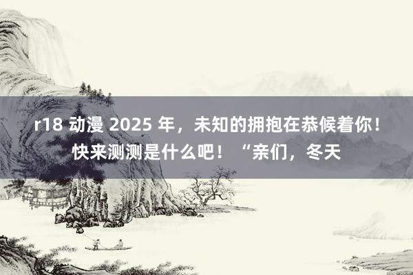 r18 动漫 2025 年，未知的拥抱在恭候着你！快来测测是什么吧！ “亲们，冬天